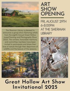 Great Hollow Art Show Invitational 2025” @ Sherman Library

August 29 – October 8, 2025

Artist Reception – Friday August 29, 2025, 6 – 8pm.  The Sherman Library is pleased to announce a group show featuring artists from the Eighth Annual Great Hollow Juried Painting and Photography Show 2025.  The winners, honorable mentions, and committee members have been invited to participate and share their love of nature while celebrating the Great Hollow Nature Preserve through their depictions of wildlife and the beauty of the seasons.  The Great Hollow Art Show 2025 was held last May and raised $1600 for the Great Hollow Nature Preserve. The artist reception will be held at the library on Friday August 29, 6– 8pm.  The exhibit will be on display at the Sherman Library from August 29 – October 8, 2025 both at the Library and on their website, www.ShermanLibrary.org. 

The featured artists, using their paint brushes or cameras, have captured the beauty of the seasons, the rural landscape, the tenderness of mama bears, the song of a bird, the joy of gardens and more.  They remind us of the many faces of nature and how it offers us joy and beauty to nourish and replenish our souls.

The Sherman Library show will showcase these selected painters and photographers:  Bethe Bogues, Christy Bonaiuto, John Charles, Phyllis Chadwick, John Clery, Carolyn Cohen, Karen Golden, Linda Hubbard, Jeff Ginsburg, Dave King, Ely Knowles, Susan Locke, Mary Jane Magoon, Christina Maschke, Elizabeth Medeiros, Suzi Mitchell, Doreen O’Connor, Masumi O’Donnell, Deborah Rose, Gary Stanford, Don Turner, and Stephanie Wozniak

For more information on the photographers club, visit Facebook – Great Hollow Photographers Club:  www.facebook.com/GHPClub.  For questions, please email: ghphotoc@gmail.com

For more information about the featured art show and the Sherman Library, visit: www.shermanlibrary.org  #fyp #artist #art #artshows #artshow #natureartists