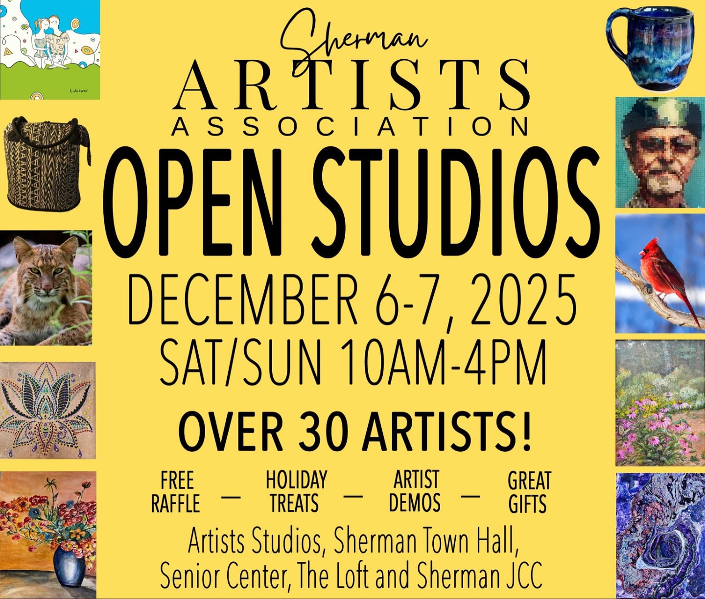 Sherman Artists 5th Annual Open Studios
December 6 @ 10:00 am – December 7 @ 4:00 pm
All around Sherman, CT

Save the date! Over 30 local artists will be showing and selling their work at home studios, galleries, and pop-up locations throughout Sherman, CT.

Find one-of-a-kind, handmade gifts
Holiday treats + free raffles
Live artist demos
Special sale of artist-created holiday ornaments — proceeds benefit Sherman Artists Association (SAA)!
RAFFLE DETAILS:
Receive 2 free raffle tickets at Artist’s Home/Gallery Studios and 1 free ticket at all other participating locations.
View all 10 raffle items at ShermanArtists.org.
Raffle selection & ticket drop-off at Sherman Town Hall.

Locations include:
– Home & gallery studios
– Sherman Jewish Community Center
– The Loft
– Sherman Senior Center
– Town Hall (raffle drop-off location)

Follow the yellow signs around town and explore a creative holiday weekend with friends and family.

Support local artists and give the gift of art this season!
We look forward to seeing you! #localart #localartists #supportartists #supportsmallbusiness