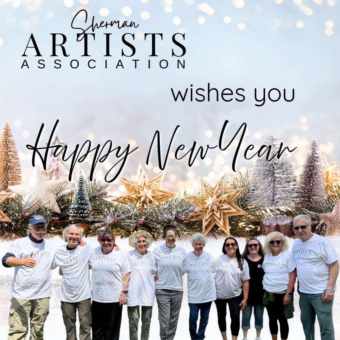 The Sherman Artists Association wishes a Wonderful New Year!  Please donate to help us continue to grow.

We look forward to celebrating many art events with you throughout 2026. 

There will be art exhibits, an art supply tag sale, meetings with interesting speakers, open studios, and much more planned for this coming year. 

Please check our website throughout the year for information about our events and our artists: www.shermanartists.org

Thank you one and all for your support in 2025.  Art is so important in our society today…it brings us together, stops isolation, fosters communication, and gives us a sense of community.  As we continue to grow and thrive, your generosity is essential to enhancing our infrastructure, supporting our art events and educational programs, and creating a Sherman Art Center.  Imagine a vibrant hub where creativity flourishes, connections are forged, and dialogues inspire. As a catalyst for community enrichment, the Center would offer a welcoming environment for residents, young and old, and visitors to experience diverse perspectives, discover local artists, participate in workshops and classes, boost local businesses, and engage in meaningful conversations. Beyond the cultural and economic value, art nurtures imagination, inclusivity, and emotional well-being— making Sherman a richer, more vibrant place to live, work, and create.